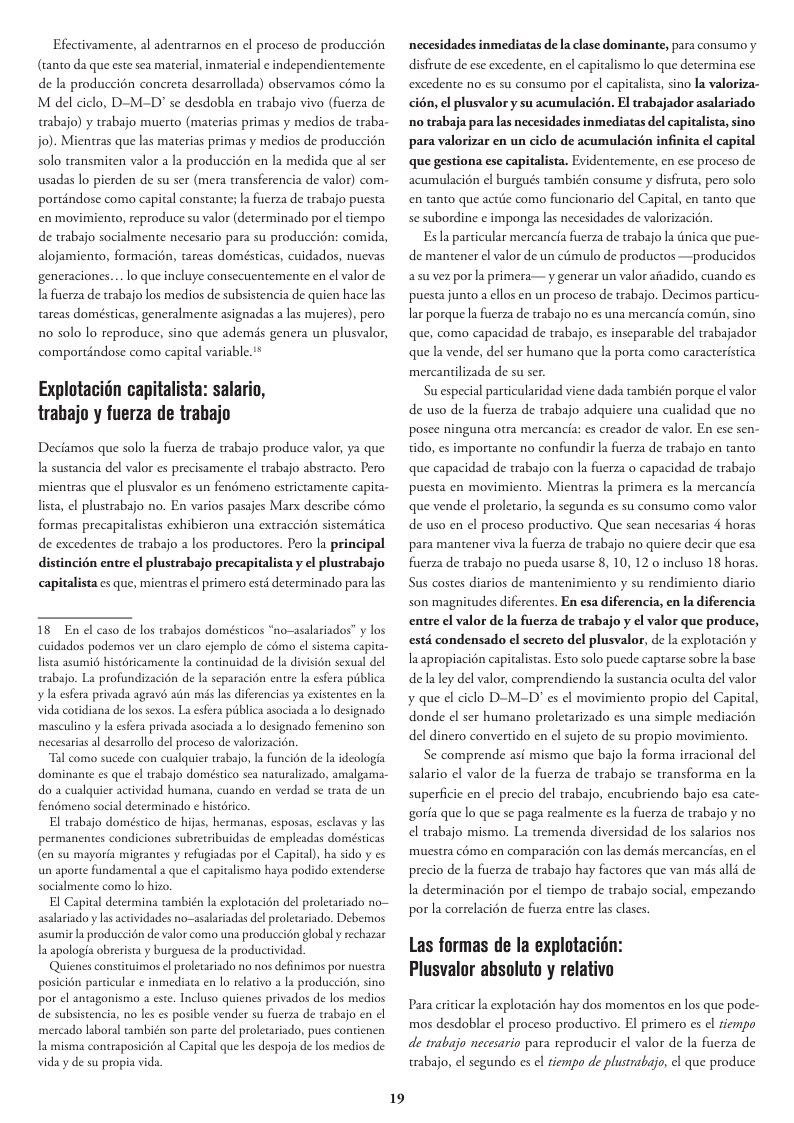 Efectivamente, al adentraros en el proceso de produccién (tanto da que este sea maerial, inmaterial e independientemente de la produccién concreta desarrollada) observamos como la M del ciclo, D-M-D" se desdobla en trabajo vivo (fucrza de trabajo) y trabajo muerto (materias primas y medios de traba- jo). Mientras que las materias primas y medios de produccin solo transmiten valor a la produccién en la medida que al ser usadas lo pierden de su ser (mera transferencia de valor) com- portindose como capital constante; la fuerza de trabajo puesta en movimiento, reproduce su valor (determinado por el tempo de trabajo socialmente necesario para su produccion: comida, alojamiento, formacion, tareas domésticas, cuidados, nuevas generaciones. . lo que incluye consecuentemente en el valor de la fuerza de trabajo los medios de subsistencia de quien hace las tareas domésticas, generalmente asignadas a las mujeres), pero 1o solo lo reproduce, sino que ademis genera un plusvalor, comporténdose como capital variable."* Explotacidn capitalista: salario, trabajo y fuerza de trabajo Deciamos que solo la fuerza de trabajo produce valor, ya que la sustancia del valor es precisamente el trabajo abstracto. Pero micntras que el plusvalor es un fenémeno estrictamente capita- lista, el plustrabajo no. En varios pasajes Mar describe como formas precapitalistas exhibieron una extraccion sistemitica de excedentes de trabajo a los productores. Pero la principal distincién entre el plustrabajo precapitalista y el plustrabajo capitalista es que, mieniras el primero estd determinado para las 18 En el caso de los trabajos domésticos “no-asalariados” y los cuidados podemos ver un claro ¢jemplo de como el sistema capita- lista asumio historicamente la continuidad de la division sexual del trabajo. La profundizacién de la separacion entre la esfera piblica I esfera privada agravo ain mis ls diferencias ya existentes en la vida cotidiana de los sexos. La esfera piblica asociada a o designado masculino y la esfera privada asociada a lo designado femenino son necesarias al desarrollo del proceso de valorizacion. “Tal como sucede con cualquier rabajo, la funcion de la ideologia dominante es que el trabajo doméstico sea naralizado, amalgama- do a cualquier actividad hus indo en verdad se trata de un fenomeno socialdeterminado ¢ historico. El tabajo doméstico de hijas, hermanas, esposas, esclavas y las permanentes condiciones subretsibuidas de empleadas domésticas (en su mayoria migrantes y refugiadas por el Capital), ha sido y es un aporte fundamental a que el capitalismo haya podido extenderse socialmente como lo hizo, pital determina también la explotacién del proletariado no iado y lasactividades no-asalariadas del proletariado. Debemos asumir la produccion de valor como una produccion global y rechazar 1a apologia obrerista y burguesa de I productividad. Quienes conseituimos el proletariado no nos definimos por nucstra posicién particular ¢ inmediata en lo reativo a la produccién, sino por el antagonismo este. Incluso quienes privados de los medios de subsistencia, no les es posible vender su fuerza de trabajo en el reado laboral también son parte del proletaiado, pues contienen la misma contraposicion al Capital que les despoja de los medios de vida y de su propia vida. 19 necesidades inmediatas de la clase dominante, para consumo y disfrute de ese excedente, en el capitalismo lo que determina ese excedente no es su consumo por el capitalista, sino la valoriza- cién, el plusvalory su acumulacién. El trabajador asalariado no trabaja para las necesidades inmediatas del capitalista, sino para valorizar en un ciclo de acumulacién infinita el capital que gestiona ese capitalista. Evidentemente, en ese proceso de acumulacién el burgués ambién consume y disfruta, pero solo en anto que actite como funcionario del Capital, en tanto que se subordine ¢ imponga las necesidades de valorizacin. Esla particular mercancia fuerza de trabajo la Gnica que pue- de mantener el valor de un ciémulo de productos —producidos asuvez por la primera— y generar un valor aiadido, cuando es puesta junto a ellos en un proceso de trabajo. Decimos particu- ar porque Ia fuerza de trabajo no es una mercancia comiin, sino que, como capacidad de trabajo, es inseparable del trabajador que la vende, del ser humano que la porta como caracteristica mercantilizada de su ser. Suespecial particularidad viene dada también porque el valor de uso de la fuerza de trabajo adquiere una cualidad que no posce ninguna otra mercancia: es creador de valor. En ese sen- tido, es importante no confundir la fuerza de trabajo en tanto que capacidad de trabajo con la fuerza o capacidad de trabajo puesta en movimiento. Mientras la primera es la mercancia que vende el proletario, la segunda es su consumo como valor de uso en el proceso productivo. Que sean necesarias 4 horas para mantener viva la fuerza de trabajo no quiere decir que esa fuerza de trabajo no pueda usarse 8, 10, 12 o incluso 18 horas. Sus costes diarios de mantenimiento y su rendimiento diario son magnitudes diferentes. En esa diferencia, en la diferencia entre el valor de la fuerza de trabajo y el valor que produce, esté condensado el secreto del plusvalor, de la explotacién y laapropiacién capitalistas. Esto solo pucde caprarse sobre la base de la ley del valor, comprendiendo la sustancia oculta del valor y que el ciclo D-M-D’ es ¢l movimiento propio del Capital, donde el ser humano proletarizado es una simple mediacion del dinero convertido en el sujeto de su propio movimiento. Se comprende asi mismo que bajo la forma irracional del salario el valor de la fuerza de trabajo se transforma en la superficie en el precio del trabajo, encubriendo bajo esa cate- goria que lo que se paga realmente es |a fuerza de trabajo y no el trabajo mismo. La tremenda diversidad de los salarios nos muestra c6mo en comparacion con las demds mercancias, en precio de la fuerza de trabajo hay factores que van més alli de Ia determinacién por el tiempo de trabajo social, empezando porla correlacién de fucrza entre las clases Las formas de la explotacion: Plusvalor absoluto y relativo Para criticar la explotacién hay dos momentos en los que pode- mos desdoblar el proceso productivo. El primero es el fiempo de trabajo necesario para reproducir l valor de la fuerza de trabajo, el segundo es el tiempo de plusrabao, el que produce